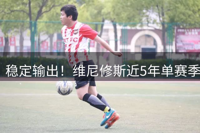 稳定输出！维尼修斯近5年单赛季最少参与33球，最多参与42球